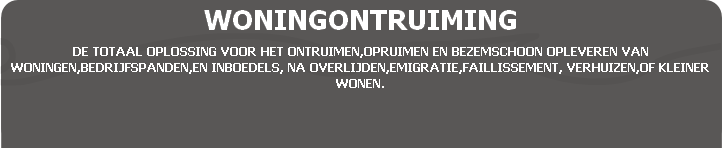 WONINGONTRUIMING
DE TOTAAL OPLOSSING VOOR HET ONTRUIMEN,OPRUIMEN EN BEZEMSCHOON OPLEVEREN VAN WONINGEN,BEDRIJFSPANDEN,EN INBOEDELS, NA OVERLIJDEN,EMIGRATIE,FAILLISSEMENT, VERHUIZEN,OF KLEINER WONEN.